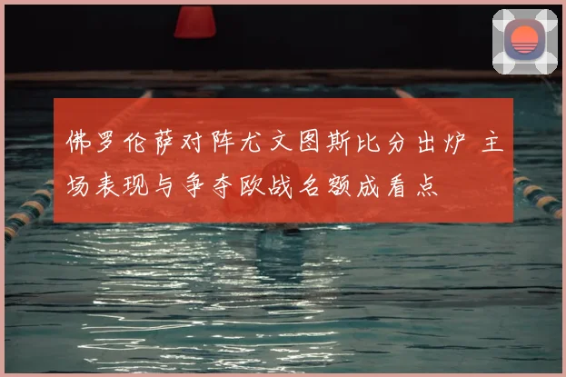 佛罗伦萨对阵尤文图斯比分出炉 主场表现与争夺欧战名额成看点
