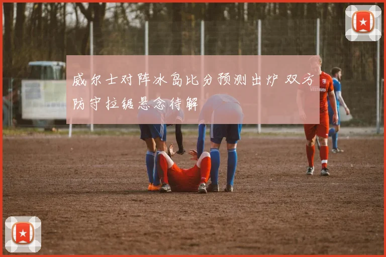 威尔士对阵冰岛比分预测出炉 双方防守拉锯悬念待解