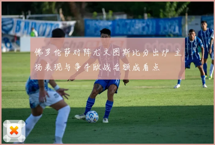佛罗伦萨对阵尤文图斯比分出炉 主场表现与争夺欧战名额成看点