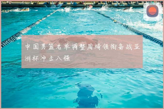 中国男篮名单调整周琦领衔备战亚洲杯冲击八强