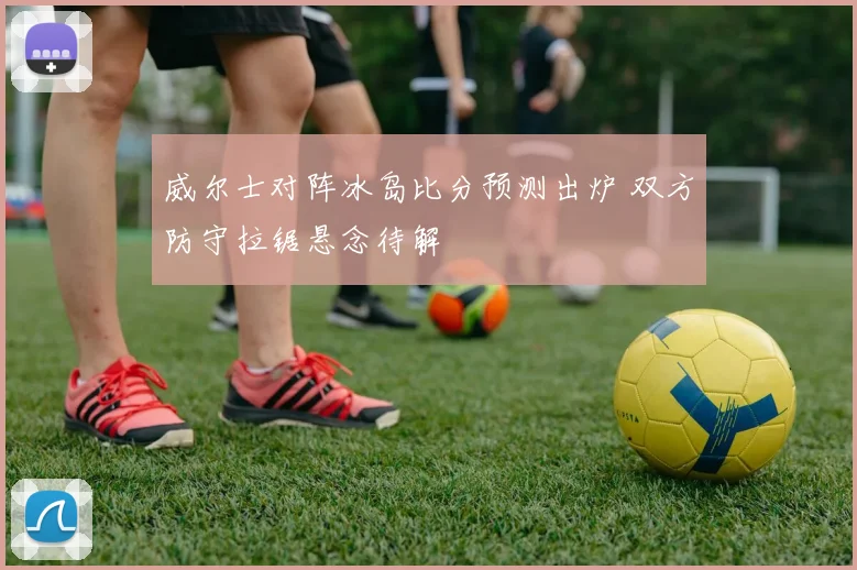 威尔士对阵冰岛比分预测出炉 双方防守拉锯悬念待解