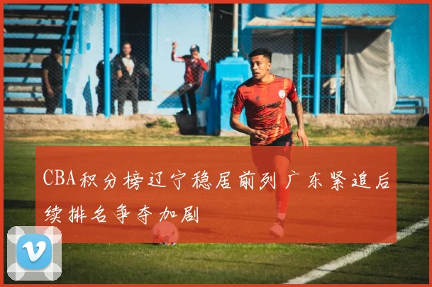 CBA积分榜辽宁稳居前列广东紧追后续排名争夺加剧