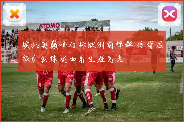 埃托奥巅峰对标欧洲前锋群 传奇层级引发球迷回看生涯高光