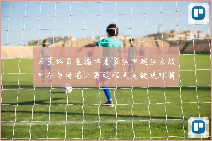 五星体育重播回看聚焦中超焦点战申花与海港比赛过程及关键进球解析