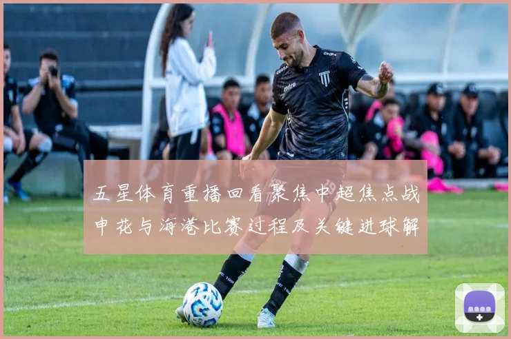 五星体育重播回看聚焦中超焦点战申花与海港比赛过程及关键进球解析
