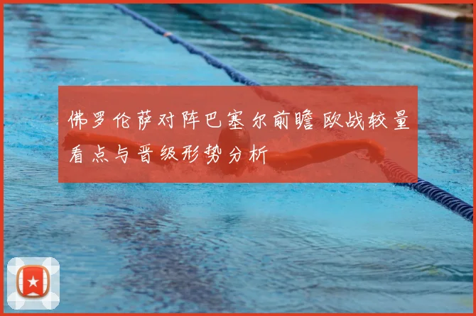 佛罗伦萨对阵巴塞尔前瞻 欧战较量看点与晋级形势分析