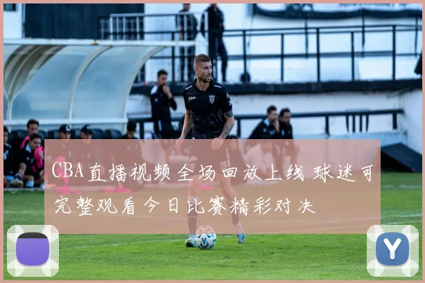 CBA直播视频全场回放上线 球迷可完整观看今日比赛精彩对决