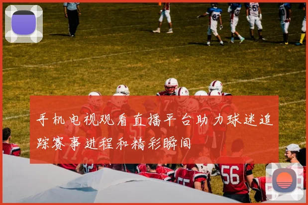 手机电视观看直播平台助力球迷追踪赛事进程和精彩瞬间