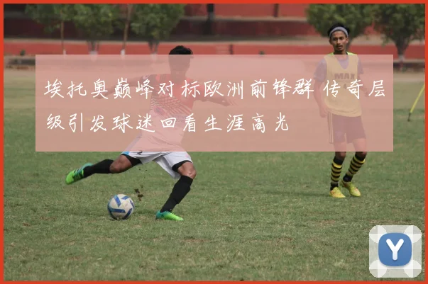 埃托奥巅峰对标欧洲前锋群 传奇层级引发球迷回看生涯高光