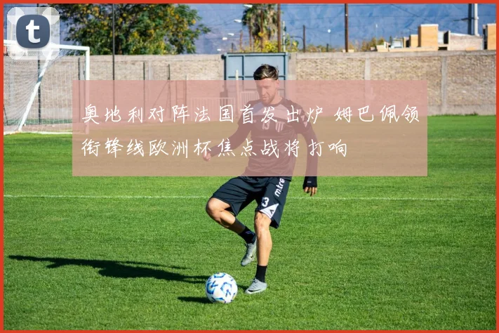 奥地利对阵法国首发出炉 姆巴佩领衔锋线欧洲杯焦点战将打响
