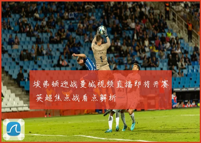 埃弗顿迎战曼城视频直播即将开赛 英超焦点战看点解析