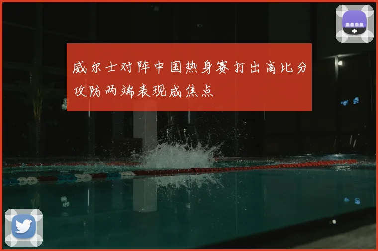 威尔士对阵中国热身赛打出高比分攻防两端表现成焦点