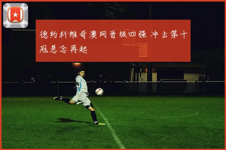 德约科维奇澳网晋级四强 冲击第十冠悬念再起
