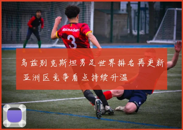 乌兹别克斯坦男足世界排名再更新 亚洲区竞争看点持续升温