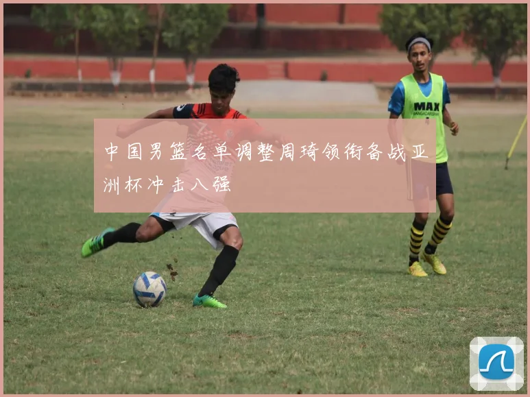 中国男篮名单调整周琦领衔备战亚洲杯冲击八强
