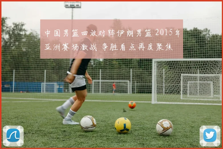 中国男篮回放对阵伊朗男篮 2015年亚洲赛场激战 争胜看点再度聚焦