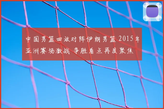 中国男篮回放对阵伊朗男篮 2015年亚洲赛场激战 争胜看点再度聚焦