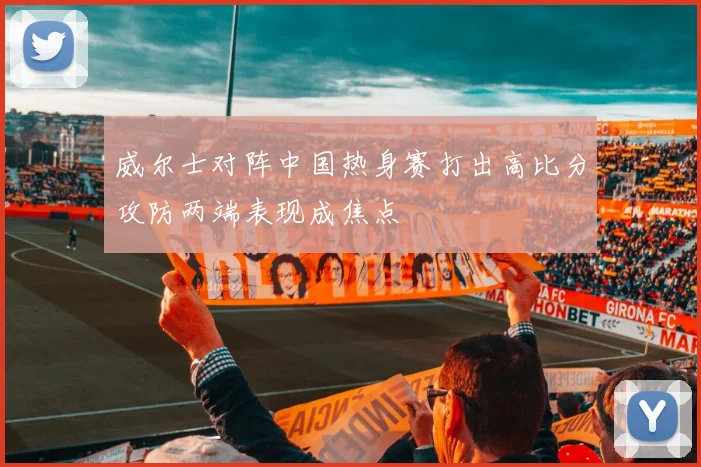 威尔士对阵中国热身赛打出高比分攻防两端表现成焦点